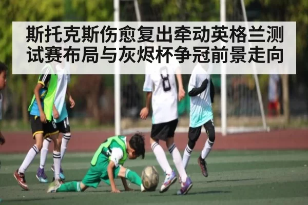 斯托克斯伤愈复出牵动英格兰测试赛布局与灰烬杯争冠前景走向